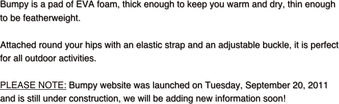 Bumpy is a pad of EVA foam, thick enough to keep you warm and dry, thin enough 
to be featherweight.Attached round your hips with an elastic strap and an adjustable buckle, it is perfect 
for all outdoor activities.

PLEASE NOTE: Bumpy website was launched on Tuesday, September 20, 2011 and is still under construction, we will be adding new information soon!